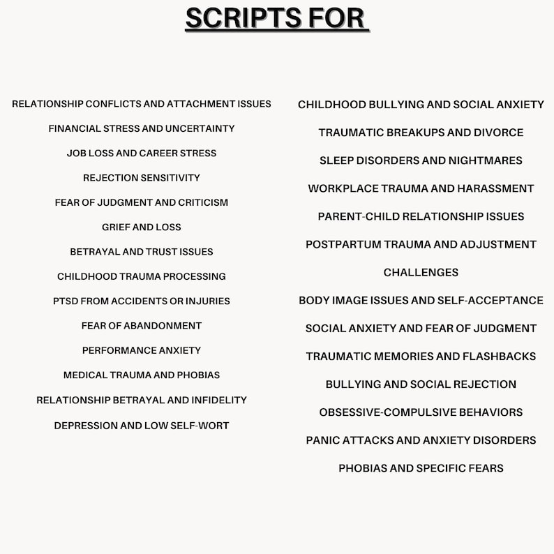 May include: A black and white list of common scripts for therapy sessions. The list is divided into two columns, with the left column titled "Scripts For" and the right column titled "Challenges". The list includes topics such as relationship conflicts, financial stress, job loss, grief, betrayal, childhood trauma, PTSD, fear of abandonment, performance anxiety, medical trauma, relationship betrayal, depression, childhood bullying, traumatic breakups, sleep disorders, workplace trauma, parent-child relationship issues, postpartum trauma, body image issues, social anxiety, traumatic memories, bullying, obsessive-compulsive behaviors, panic attacks, and phobias.