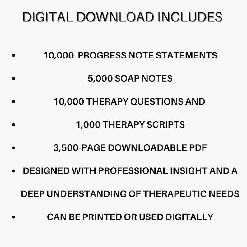 May include: A digital download document featuring the text: DIGITAL DOWNLOAD INCLUDES 10,000 PROGRESS NOTE STATEMENTS, 5,000 SOAP NOTES, 10,000 THERAPY QUESTIONS AND 1,000 THERAPY SCRIPTS, 3,500-PAGE DOWNLOADABLE PDF, DESIGNED WITH PROFESSIONAL INSIGHT.