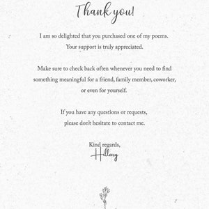 May include: Thank you! I am so delighted that you purchased one of my poems. Your support is truly appreciated. Make sure to check back often whenever you need to find something meaningful for a friend, family member, coworker, or even for yourself. If you have any questions or requests, please don't hesitate to contact me. Kind regards, Hillary