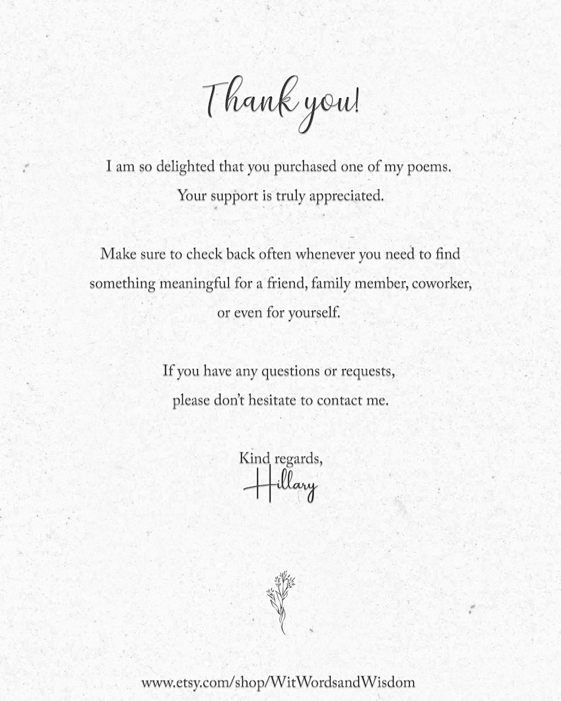 May include: Thank you! I am so delighted that you purchased one of my poems. Your support is truly appreciated. Make sure to check back often whenever you need to find something meaningful for a friend, family member, coworker, or even for yourself. If you have any questions or requests, please don't hesitate to contact me. Kind regards, Hillary