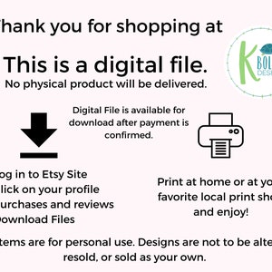 May include: A digital download graphic with text that reads "Thank you for shopping at This is a digital file. No physical product will be delivered. Digital File is available for download after payment is confirmed. 1. Log in to Etsy Site 2. Click on your profile 3. Purchases and reviews 4. Download Files Print at home or at your favorite local print shop and enjoy! All items are for personal use. Designs are not to be altered, resold, or sold as your own."