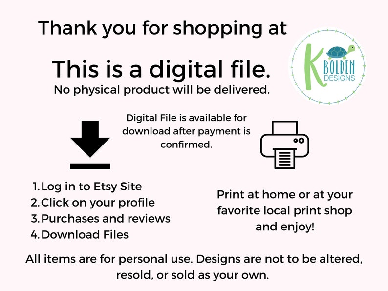May include: A digital download graphic with text that reads "Thank you for shopping at This is a digital file. No physical product will be delivered. Digital File is available for download after payment is confirmed. 1. Log in to Etsy Site 2. Click on your profile 3. Purchases and reviews 4. Download Files Print at home or at your favorite local print shop and enjoy! All items are for personal use. Designs are not to be altered, resold, or sold as your own."