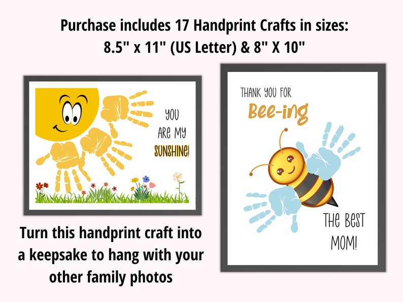 May include: Set of 17 printable handprint crafts in two sizes: 8.5 inches by 11 inches and 8 inches by 10 inches. The designs include a sun with the text "You are my sunshine!" and a bee with the text "Thank you for bee-ing The Best Mom!"
