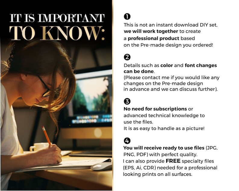 May include: A woman works on a computer, focusing on a design project. The text on the screen reads "IT IS IMPORTANT TO KNOW:" followed by four numbered points. Point 1: This is not an instant download DIY set, we will work together to create a professional product based on the Pre-made design you ordered! Point 2: Details such as color and font changes can be done. (Please contact me if you would like any changes on the Pre-made design in advance and we can discuss further). Point 3: No need for subscriptions or advanced technical knowledge to use the files. It is as easy to handle as a picture! Point 4: You will receive ready to use files (JPG, PNG, PDF) with perfect quality. I can also provide FREE specialty files (EPS, AI, CDR) needed for a professional looking prints on all surfaces.