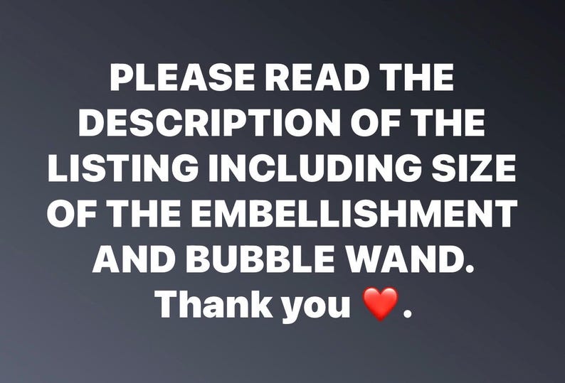 May include: Text on a gray background that reads: "PLEASE READ THE DESCRIPTION OF THE LISTING INCLUDING SIZE OF THE EMBELLISHMENT AND BUBBLE WAND. Thank you."