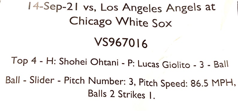 May include: A baseball game scorecard with the text "14-Sep-21 vs, Los Angeles Angels at Chicago White Sox VS967016 Top 4 - H: Shohei Ohtani - P: Lucas Giolito - 3 - Ball - Ball - Slider - Pitch Number: 3, Pitch Speed: 86.5 MPH, Balls 2 Strikes 1."