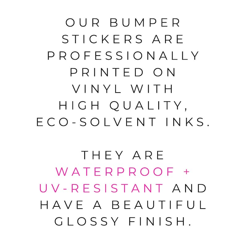 May include: Text on a white background that reads: "OUR BUMPER STICKERS ARE PROFESSIONALLY PRINTED ON VINYL WITH HIGH QUALITY, ECO-SOLVENT INKS. THEY ARE WATERPROOF + UV-RESISTANT AND HAVE A BEAUTIFUL GLOSSY FINISH."