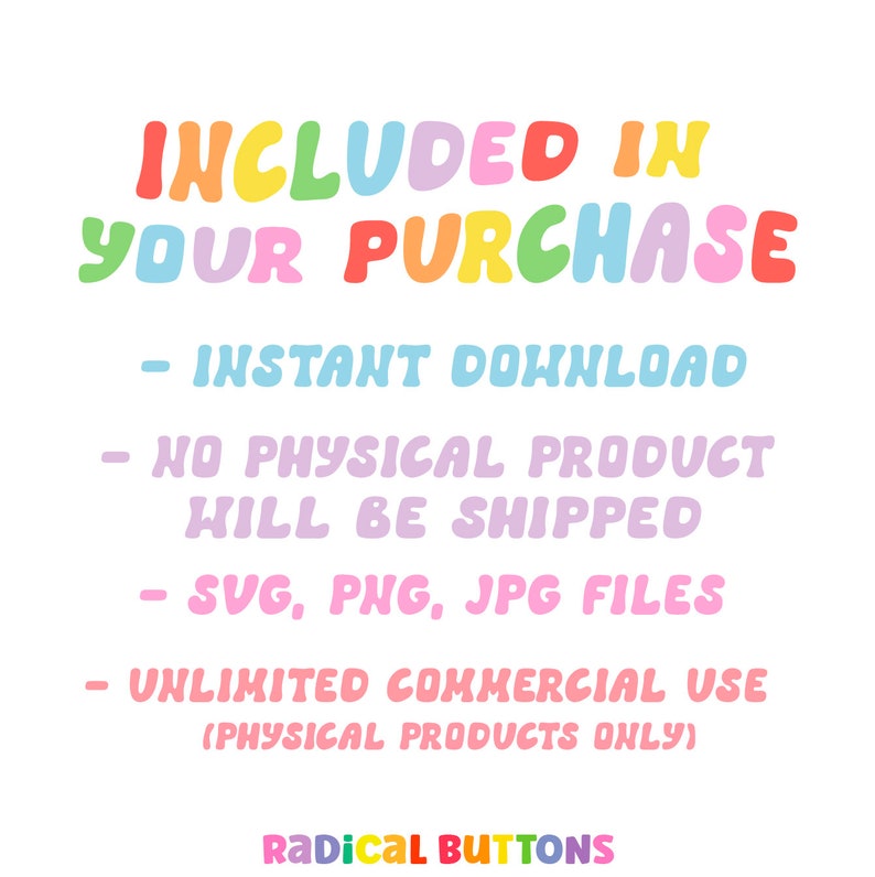 May include: A colorful graphic with the text "INCLUDED IN YOUR PURCHASE" in rainbow colors. The text below lists the following: "INSTANT DOWNLOAD", "NO PHYSICAL PRODUCT WILL BE SHIPPED", "SVG, PNG, JPG FILES", "UNLIMITED COMMERCIAL USE (PHYSICAL PRODUCTS ONLY)", and "RADICAL BUTTONS".