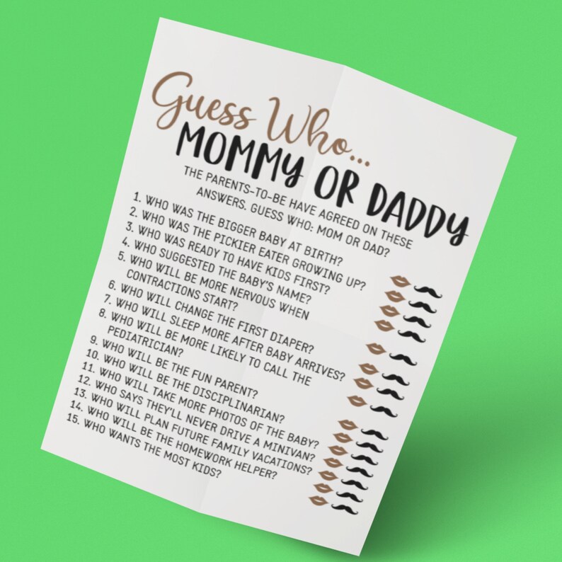 May include: A printable game for a baby shower or gender reveal party. The game is called "Guess Who... Mommy or Daddy?" and has 15 questions about the parents-to-be. Each question is followed by a row of lips and mustaches for players to mark their guesses.