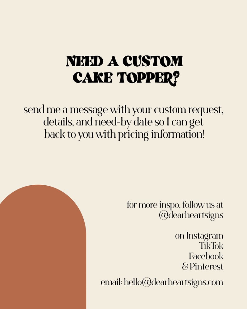 May include: A graphic with the text "NEED A CUSTOM CAKE TOPPER?" in bold black letters. The text below reads "send me a message with your custom request, details, and need-by date so I can get back to you with pricing information!"  The graphic also includes a brown semi-circle shape and the text "for more inspo, follow us at @dearheartsigns on Instagram Tik Tok Facebook & Pinterest email: hello@dearheartsigns.com"