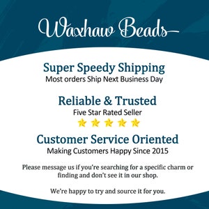 May include: A blue and white graphic with the text "Waxhaw Beads" in a cursive font. The graphic also includes the text "Super Speedy Shipping", "Most orders Ship Next Business Day", "Reliable & Trusted", "Five Star Rated Seller", "Customer Service Oriented", "Making Customers Happy Since 2015", "Please message us if you're searching for a specific charm or finding and don't see it in our shop.", and "We're happy to try and source it for you."