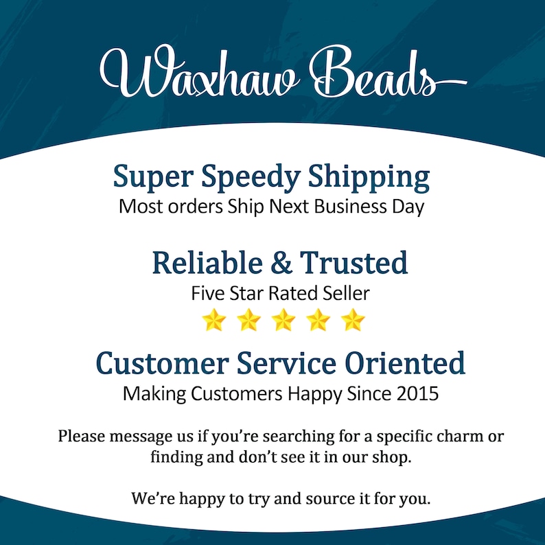 May include: A blue and white graphic with the text "Waxhaw Beads" in a cursive font. The graphic also includes the text "Super Speedy Shipping", "Most orders Ship Next Business Day", "Reliable & Trusted", "Five Star Rated Seller", "Customer Service Oriented", "Making Customers Happy Since 2015", "Please message us if you're searching for a specific charm or finding and don't see it in our shop.", and "We're happy to try and source it for you."