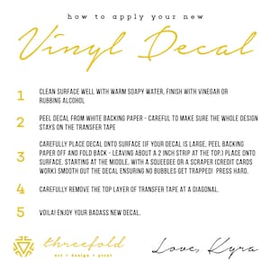 May include: A white background with black text outlining how to apply a vinyl decal. The steps are numbered 1 through 5. The text includes "Clean surface well with warm soapy water, finish with vinegar or rubbing alcohol", "Peel decal from white backing paper - careful to make sure the whole design stays on the transfer tape", "Carefully place decal onto surface (if your decal is large, peel backing paper off and fold back - leaving about a 2 inch strip at the top.) Place onto surface. Starting at the middle, with a squeegee or a scraper (credit cards work) smooth out the decal ensuring no bubbles get trapped! Press hard.", "Carefully remove the top layer of transfer tape at a diagonal.", and "Voila! Enjoy your badass new decal."