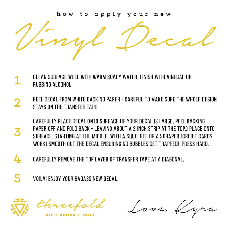 May include: A white background with black text outlining how to apply a vinyl decal. The steps are numbered 1 through 5. The text includes "Clean surface well with warm soapy water, finish with vinegar or rubbing alcohol", "Peel decal from white backing paper - careful to make sure the whole design stays on the transfer tape", "Carefully place decal onto surface (if your decal is large, peel backing paper off and fold back - leaving about a 2 inch strip at the top.) Place onto surface. Starting at the middle, with a squeegee or a scraper (credit cards work) smooth out the decal ensuring no bubbles get trapped! Press hard.", "Carefully remove the top layer of transfer tape at a diagonal.", and "Voila! Enjoy your badass new decal."