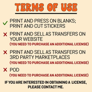 May include: A graphic with the text "TERMS OF USE" in orange. The graphic lists the permitted and prohibited uses of the design. Permitted uses include printing and pressing on blanks and printing and cutting stickers. Prohibited uses include printing and selling as transfers on a website, printing and selling as transfers on third-party marketplaces, and print-on-demand (POD). The graphic states that an additional license is required for prohibited uses. The graphic concludes with the text "If you are interested in obtaining a license, please contact me."