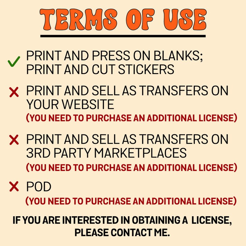 May include: A graphic with the text "TERMS OF USE" in orange. The graphic lists the permitted and prohibited uses of the design. Permitted uses include printing and pressing on blanks and printing and cutting stickers. Prohibited uses include printing and selling as transfers on a website, printing and selling as transfers on third-party marketplaces, and print-on-demand (POD). The graphic states that an additional license is required for prohibited uses. The graphic concludes with the text "If you are interested in obtaining a license, please contact me."