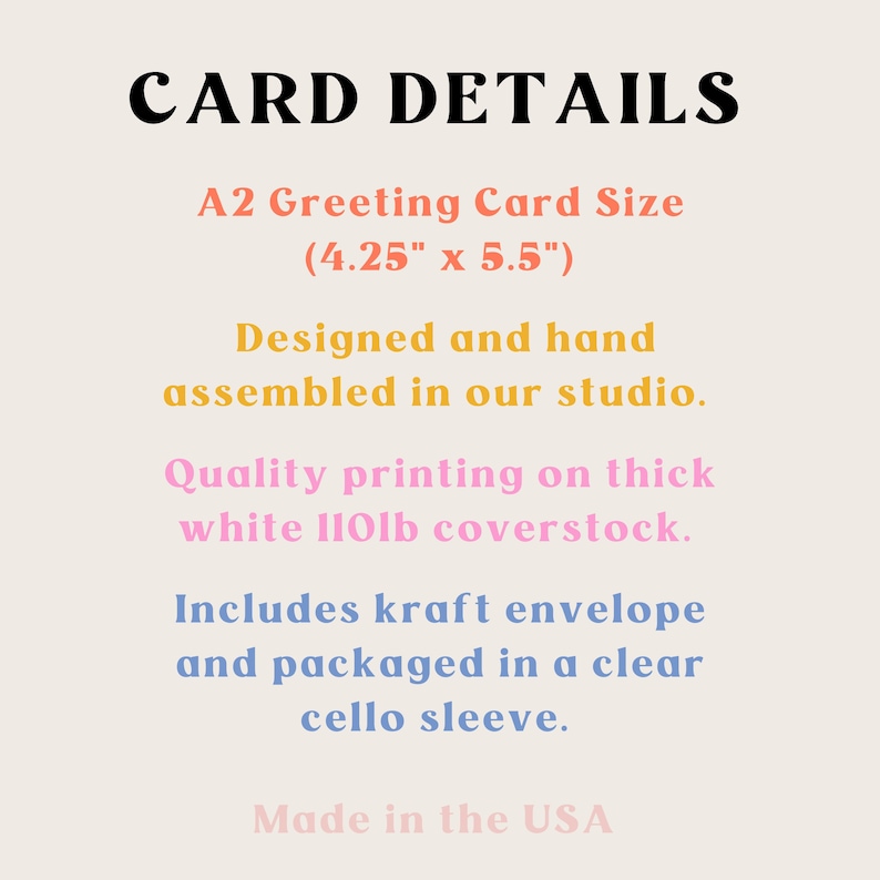 Card details. A2 Greeting card size. 4.25" x 5.5" Designed and hand assembled in our studio. Quality printing of thick white 110lb coverstock. Includes kraft envelope and packaged in a cello sleeve. Made in the USA.