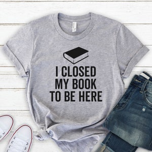 I Closed My Book To Be Here - Reading Lover Shirt, Book Lover Shirt, Book Lover Gift, Book Shirt, Teacher Shirt, Book Lover TShirt