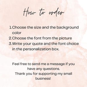 May include: A digital instruction card with a pale pink watercolor background and black text that reads: How to order. 1. Choose the size and the background color. 2. Choose the font from the picture. 3. Write your quote and the font choice in the personalization box. Feel free to send me a message if you have any questions. Thank you for supporting my small business!