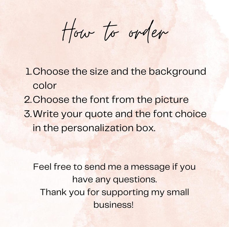 May include: A digital instruction card with a pale pink watercolor background and black text that reads: How to order. 1. Choose the size and the background color. 2. Choose the font from the picture. 3. Write your quote and the font choice in the personalization box. Feel free to send me a message if you have any questions. Thank you for supporting my small business!