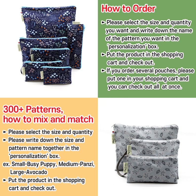 May include: A set of four reusable zippered pouches with different floral patterns. The pouches are made of fabric and have a zipper closure. The pouches are available in different sizes. The text "300+ Patterns, how to mix and match" is displayed on the image. The text "How to Order" is displayed on the image. The text "Please select the size and quantity you want and write down the name of the pattern you want in the 'personalization' box. Put the product in the shopping cart and check out. If you order several pouches, please put one in your shopping cart and you can check out all at once." is displayed on the image.