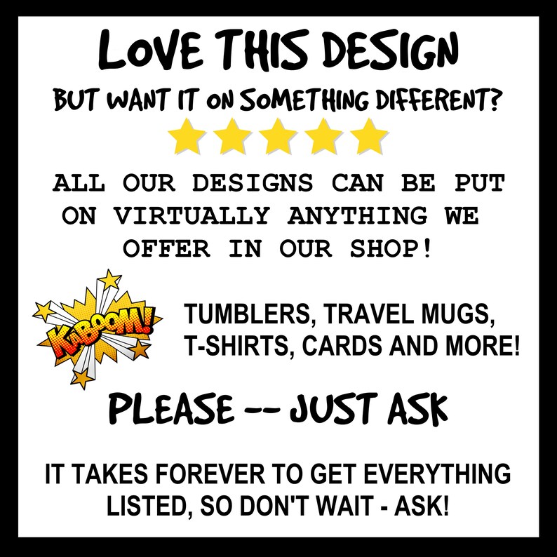 May include: A graphic with the text "LOVE THIS DESIGN BUT WANT IT ON SOMETHING DIFFERENT?" with five yellow stars below the text. The text "ALL OUR DESIGNS CAN BE PUT ON VIRTUALLY ANYTHING WE OFFER IN OUR SHOP!" is below the stars. A red and yellow graphic with the text "KABOOM!" is in the left corner. The text "TUMBLERS, TRAVEL MUGS, T-SHIRTS, CARDS AND MORE!" is below the graphic. The text "PLEASE -- JUST ASK" is below the text. The text "IT TAKES FOREVER TO GET EVERYTHING LISTED, SO DON'T WAIT - ASK!" is below the text.