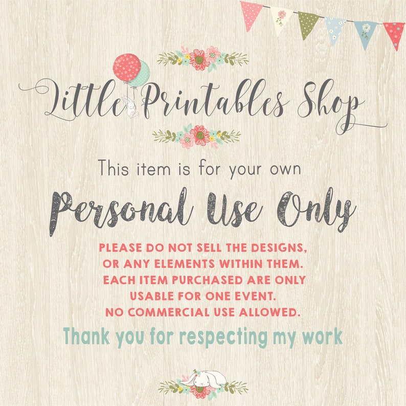 May include: A printable design shop with a pink and green floral border and the text "Little Printables Shop". The text "This item is for your own Personal Use Only" is displayed in a gray font. The text "PLEASE DO NOT SELL THE DESIGNS, OR ANY ELEMENTS WITHIN THEM. EACH ITEM PURCHASED ARE ONLY USABLE FOR ONE EVENT. NO COMMERCIAL USE ALLOWED. Thank you for respecting my work" is displayed in a black font.