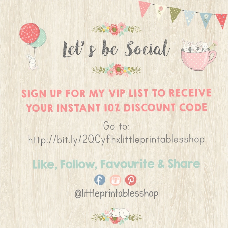 May include: A pink and white teacup with bunnies inside. The text "Let's be Social" is above the teacup. The text "Sign up for my VIP list to receive your instant 10% discount code" is below the teacup. The text "Go to: http://bit.ly/2QCyfhxlittleprintablesshop" is below the text. The text "Like, Follow, Favourite & Share" is below the URL. The text "@littleprintablesshop" is below the text. Social media icons for Facebook, Instagram, and Pinterest are below the text.