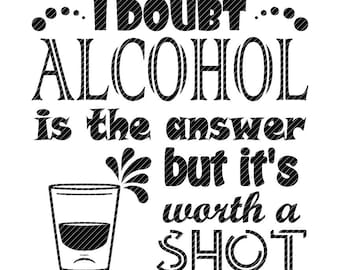 May include: Black and white graphic text design with a shot glass. The text reads "...I doubt... ALCOHOL is the answer but it's worth a SHOT".