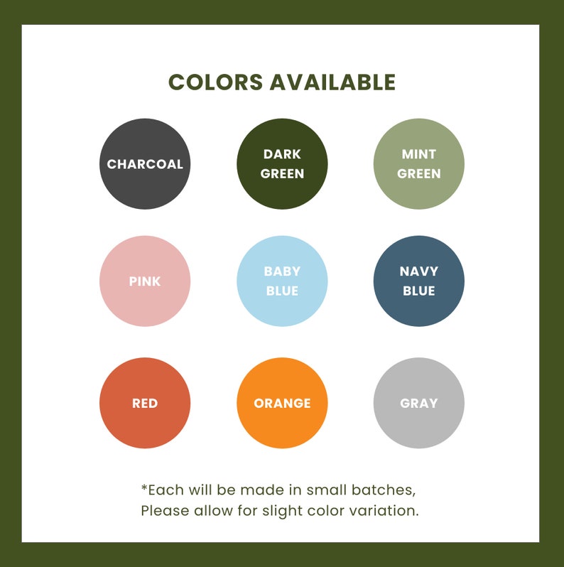 May include: A chart showing 10 different color options for a product. The colors are: charcoal, dark green, mint green, pink, baby blue, navy blue, red, orange, and gray. The text below the chart says "Each will be made in small batches, Please allow for slight color variation."