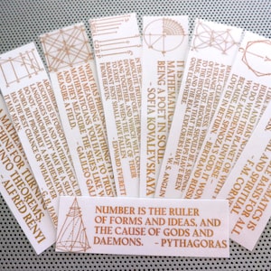 May include: A set of ten bookmarks featuring geometric designs and inspirational quotes about mathematics. The bookmarks are printed on white paper with gold-coloured ink. The quotes include: "Number is the ruler of forms and ideas, and the cause of gods and daemons." - Pythagoras, "It is mathematical being a poet in soul." - Sofia Kovalevskaya, "A machine for turning coffee into theorems." - Alfred Rényi, "I like mathematics because it has to do with this planet or with the whole accidental universe - because, like Spinoza's God, it won't love us in return." - Bertrand Russell, "In the absolute truth, the mind will come to exist there, when the last of their radiant host shall have fallen from heaven." - Edward Everett, "What has philosophy to do with measuring anything? Mathematicians, you have to trust them, and they measure the skies like we measure a field." - Galileo Galilei, "Archimedes is forgotten, Aeschylus is forgotten, mathematical ideas do not. "Immortality may be a silly word, but probably a mathematician has the best chance of whatever it may mean." - G.H. Hardy, "The study of mathematics is the indispensable basis for all intellectual and spiritual progress." - F.M. Corn, "A well-cleared wilderness, where we often get lost. Rigour should be a signal to the historian that the maps have been made, and the real explorers have gone elsewhere." - W.S. Anglin, and "It is mathematical being a poet in soul." - Sofia Kovalevskaya.