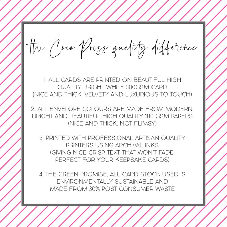 May include: Text on a white background with pink stripes. The text reads: "the Coco Press quality difference".  The text below lists four points about the quality of the cards and envelopes.  The points are: 1. All cards are printed on beautiful high quality bright white 300gsm card (nice and thick, velvety and luxurious to touch). 2. All envelope colours are made from modern, bright and beautiful high quality 180gsm papers (nice and thick, not flimsy). 3. Printed with professional artisan quality printers using archival inks (giving nice crisp text that won't fade, perfect for your keepsake cards). 4. The green promise, all card stock used is environmentally sustainable and made from 30% post consumer waste.
