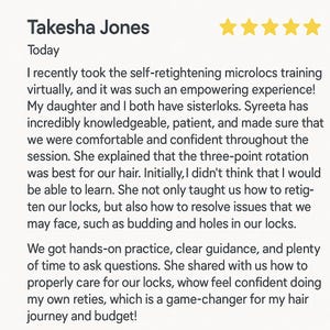 May include: A five-star review for a hair care service. The review is titled "Takesha Jones" and the text reads "I recently took the self-retightening microlocs training virtually, and it was such an empowering experience! My daughter and I both have sisterloks. Syreeta has incredibly knowledgeable, patient, and made sure that we were comfortable and confident throughout the session. She explained that the three-point rotation was best for our hair. Initially, I didn't think that I would be able to learn. She not only taught us how to retighten our locks, but also how to resolve issues that we may face, such as budding and holes in our locks. We got hands-on practice, clear guidance, and plenty of time to ask questions. She shared with us how to properly care for our locks, whow feel confident doing my own reties, which is a game-changer for my hair journey and budget!"