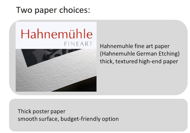 May include: Two paper choices for prints: Hahnem&uuml;hle fine art paper (Hahnemuhle German Etching) is thick, textured, and high-end. Thick poster paper is smooth and budget-friendly.