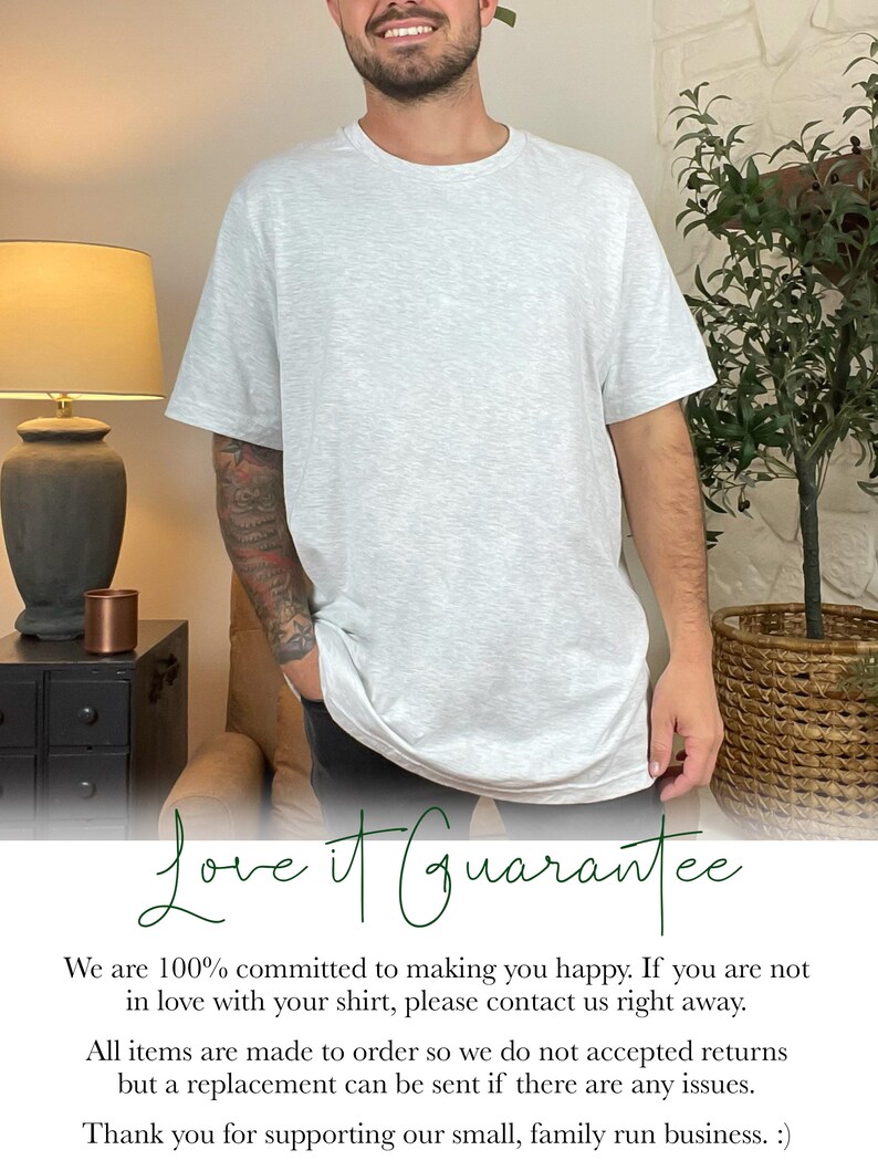 May include: A man wearing a light gray t-shirt with the text "Love it Guarantee" printed on the bottom. The text says "We are 100% committed to making you happy. If you are not in love with your shirt, please contact us right away. All items are made to order so we do not accepted returns but a replacement can be sent if there are any issues. Thank you for supporting our small, family run business. :)"