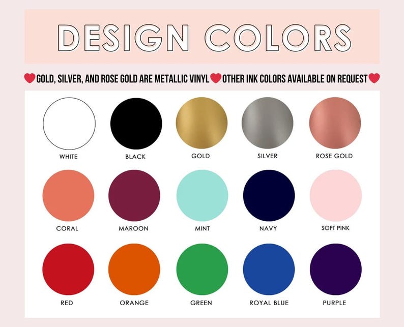 May include: A color chart titled DESIGN COLORS featuring fifteen circular swatches labeled white, black, gold, silver, rose gold, coral, maroon, mint, navy, soft pink, red, orange, green, royal blue, and purple. Text notes gold, silver, and rose gold are metallic vinyl.