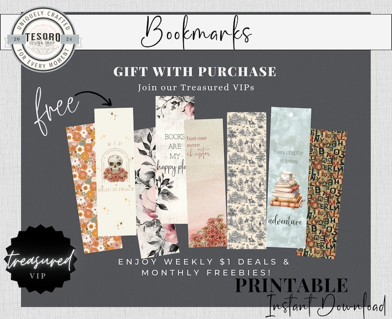 May include: A digital download of printable bookmarks with various designs. The designs include floral patterns, a skull with the text "Read in Peace", a design with the text "Books are my happy place", a design with the text "Just one more chapter", a design with the text "Every chapter is a new adventure", and a design with a pattern of letters. The text "Free" is in the top left corner of the image. The text "Treasured VIP" is in the bottom left corner of the image. The text "Bookmarks" is in the top center of the image. The text "Gift with Purchase" is below the text "Bookmarks". The text "Join our Treasured VIPs" is below the text "Gift with Purchase". The text "Enjoy weekly $1 deals & monthly freebies!" is in the center of the image. The text "Printable Instant Download" is in the bottom center of the image.