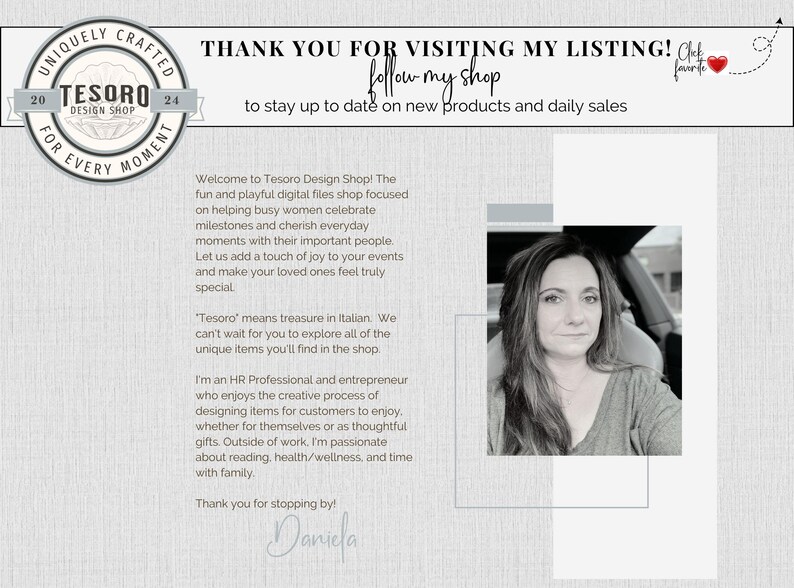 May include: A woman smiles in a black and white photo. The text reads "Thank you for visiting my listing! Click follow my shop to stay up to date on new products and daily sales."  The text also reads "Welcome to Tesoro Design Shop! The fun and playful digital files shop focused on helping busy women celebrate milestones and cherish everyday moments with their important people. Let us add a touch of joy to your events and make your loved ones feel truly special."  The text also reads "'Tesoro' means treasure in Italian. We can't wait for you to explore all of the unique items you'll find in the shop. I'm an HR Professional and entrepreneur who enjoys the creative process of designing items for customers to enjoy, whether for themselves or as thoughtful gifts. Outside of work, I'm passionate about reading, health/wellness, and time with family. Thank you for stopping by! Daniela"