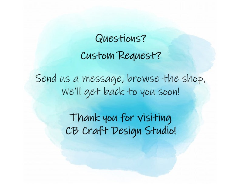May include: A blue watercolor background with white text that reads "Questions? Custom Request? Send us a message, browse the shop, We'll get back to you soon! Thank you for visiting CB Craft Design Studio!"
