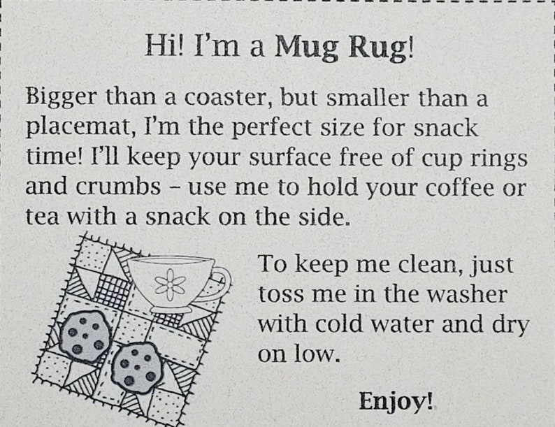 Op de afbeelding: Een zwart-witte illustratie van een mokmat met een mok en twee koekjes. De tekst "Hi! I'm a Mug Rug!" staat bovenaan de afbeelding. De tekst "Bigger than a coaster, but smaller than a placemat, I'm the perfect size for snack time! I'll keep your surface free of cup rings and crumbs - use me to hold your coffee or tea with a snack on the side." staat onder de illustratie. De tekst "To keep me clean, just toss me in the washer with cold water and dry on low." staat onder de eerste tekstblok. De tekst "Enjoy!" staat onderaan de afbeelding.