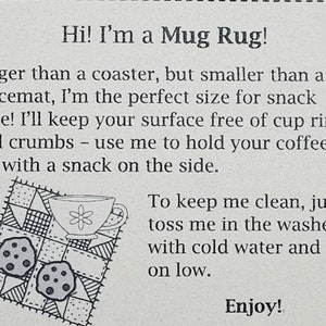 May include: A black and white illustration of a mug rug with a cup and two cookies. The text reads "Hi! I'm a Mug Rug! Bigger than a coaster, but smaller than a placemat, I'm the perfect size for snack time! I'll keep your surface free of cup rings and crumbs - use me to hold your coffee or tea with a snack on the side. To keep me clean, just toss me in the washer with cold water and dry on low. Enjoy!"