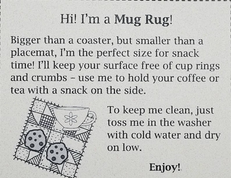 May include: A black and white illustration of a mug rug with a cup and two cookies. The text reads "Hi! I'm a Mug Rug! Bigger than a coaster, but smaller than a placemat, I'm the perfect size for snack time! I'll keep your surface free of cup rings and crumbs - use me to hold your coffee or tea with a snack on the side. To keep me clean, just toss me in the washer with cold water and dry on low. Enjoy!"