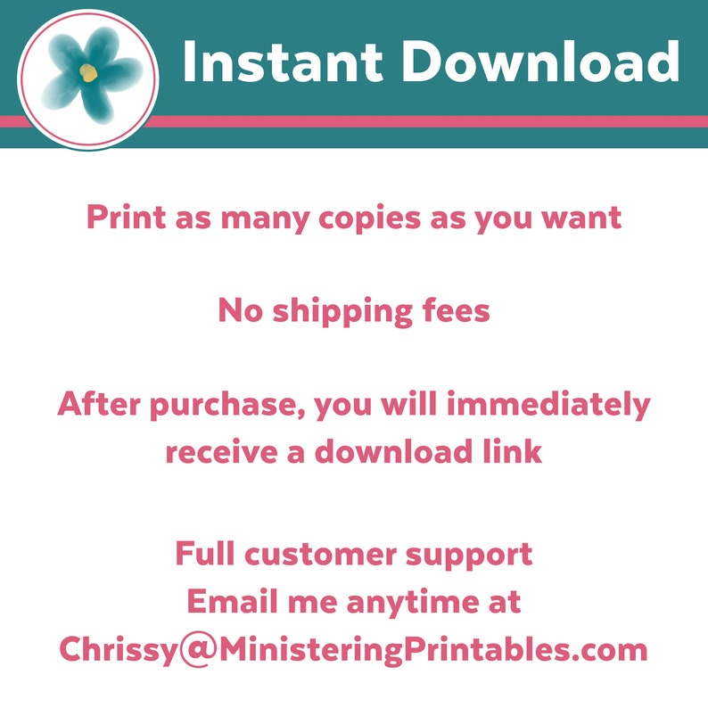 May include: A pink and teal graphic with the text "Instant Download" in white. The graphic also includes the text "Print as many copies as you want", "No shipping fees", "After purchase, you will immediately receive a download link", "Full customer support", and "Email me anytime at Chrissy@MinisteringPrintables.com".