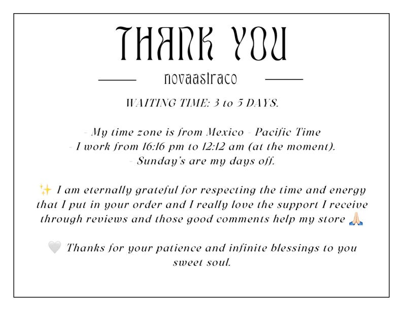 Op de afbeelding: Bedankt-bericht met de tekst "THANK YOU novaastraco WAITING TIME: 3 to 5 DAYS. My time zone is from Mexico - Pacific Time I work from 16:16 pm to 12:12 am (at the moment). Sunday's are my days off. I am eternally grateful for respecting the time and energy that I put in your order and I really love the support I receive through reviews and those good comments help my store Thanks for your patience and infinite blessings to you sweet soul."