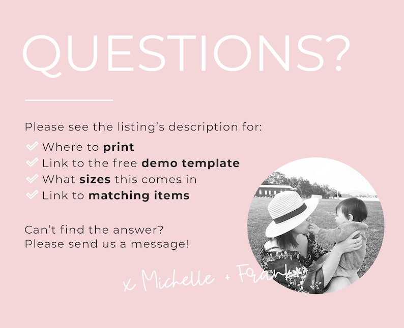 May include: A black and white photograph of a mother and child in a field. The mother is wearing a hat and holding the child. The text "QUESTIONS?" is at the top of the image. The text "Please see the listing's description for: Where to print Link to the free demo template What sizes this comes in Link to matching items Can't find the answer? Please send us a message! x Michelle Frank" is below the photo.