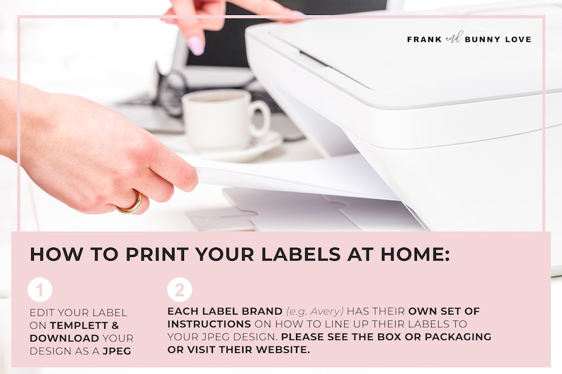 May include: A close-up of a white printer with a hand placing a sheet of paper into the printer. The text on the image reads "HOW TO PRINT YOUR LABELS AT HOME:" with two numbered steps. Step 1: "EDIT YOUR LABEL ON TEMPLETT & DOWNLOAD YOUR DESIGN AS A JPEG". Step 2: "EACH LABEL BRAND (e.g. Avery) HAS THEIR OWN SET OF INSTRUCTIONS ON HOW TO LINE UP THEIR LABELS TO YOUR JPEG DESIGN. PLEASE SEE THE BOX OR PACKAGING OR VISIT THEIR WEBSITE."