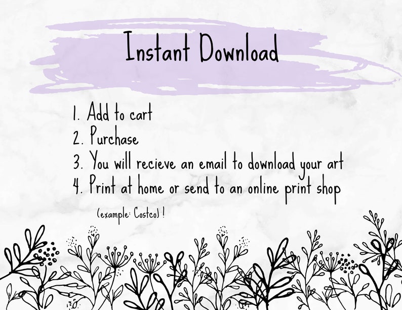 May include: A white background with a purple watercolour stroke at the top. The text "Instant Download" is written in black. Below the text are instructions for downloading a digital product: 1. Add to cart, 2. Purchase, 3. You will receive an email to download your art, 4. Print at home or send to an online print shop (example: Costco)!