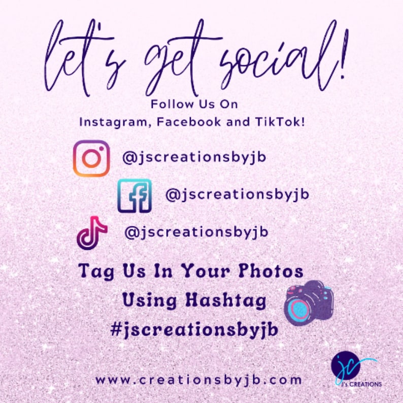 May include: Pink and white glittery background with the text "let's get social!" in black.  The text "Follow Us On" is below the first line of text.  The text "Instagram, Facebook and TikTok!" is below the second line of text.  The text "@jscreationsbyjb" is below each of the social media icons.  The text "Tag Us In Your Photos Using Hashtag #jscreationsbyjb" is below the social media icons.  The text "www.creationsbyjb.com" is below the hashtag.  A camera icon is to the right of the hashtag.  The text "jc's creations" is in the bottom right corner of the image.