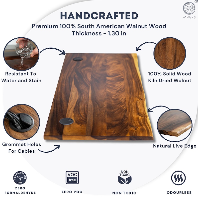 May include: Handcrafted live edge walnut desk top made from premium 100% South American walnut wood, 1.30 inch thick, with grommet holes, rich natural grain, water- and stain-resistant finish, zero VOC, non-toxic, and odorless surface.