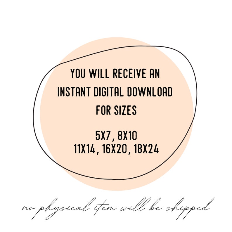 May include: A peach-coloured circle with a black outline contains the text "YOU WILL RECEIVE AN INSTANT DIGITAL DOWNLOAD FOR SIZES 5X7, 8X10 11X14, 16X20, 18X24". The text "no physical item will be shipped" is written in cursive below the circle.